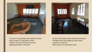 Tv room is not provided with sufficient chairs
Used to seat on a big table or floor
Location of tv and furniture incorrect
Lighting provided is very less
Library room dosent have books book shelves
Provided with more tables but less chairs
Location is incorrect
Warm color in tv and library room
 