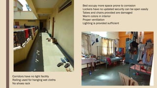 Corridors have no light facility
Railing used for hanging wet cloths
No shoes rack
Bed occupy more space prone to corrosion
Lockers have no updated security can be open easily
Tabes and chairs provided are damaged
Warm colors in interior
Proper ventilation
Lighting is provided sufficient
 