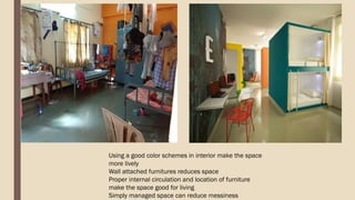 Using a good color schemes in interior make the space
more lively
Wall attached furnitures reduces space
Proper internal circulation and location of furniture
make the space good for living
Simply managed space can reduce messiness
 