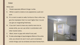 Color
White color
I. People associate different things in white
II. White is used to create an airy appearance, quiet and
pure.
III. If in a room is used on walls, furniture or floor, white may
give the impression that it is much higher than it is and
can give an invigorating freshness.
IV. If you don’t want to have very colorful room but no
excess white, you can use white in combination with
other neutral colors.
V. Black, brown or gray with white fit very well.
VI. To take advantage of psychological effects of the white
color, you should not use it much, just to emphasize
certain things, such as windows and doors frames from.
 