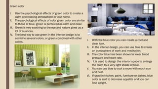 Green color
I. Use the psychological effects of green color to create a
calm and relaxing atmosphere in your home.
II. The psychological effects of color green color are similar
to those of blue, green is perceived as calm and clear.
III. Green is very soothing to the eye and nature gives us a
lot of nuances.
IV. The best way to use green in the interior design is to
combine several colors, or green combined with other
colors.
I. With the blue color you can create a cool and
clear look.
II. In the interior design, you can use blue to create
an atmosphere of work and meditation.
III. The color blue has been shown to lower blood
pressure and heart rate.
IV. It is used to design the interior space to enlarge
the room by a very light shade of blue.
V. You can use blue to cool a room with much sun
and heat.
VI. If used in kitchen, paint, furniture or dishes, blue
color is said to decrease appetite and you can
lose weight.
 