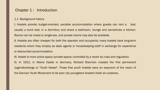 Chapter 1 : Introduction
1.1 Background history
I. Hostels provide budget-oriented, sociable accommodation where guests can rent a bed,
usually a bunk bed, in a dormitory and share a bathroom, lounge and sometimes a kitchen.
Rooms can be mixed or single-sex, and private rooms may also be available.
II. Hostels are often cheaper for both the operator and occupants; many hostels have long-term
residents whom they employ as desk agents or housekeeping staff in exchange for experience
or discounted accommodation.
III. Hostel is more active space (private space) controlled by a rector by rules and regulation.
IV. In 1912, in Altena Castle in Germany, Richard Sherman created the first permanent
Jugendherberge or "Youth Hostel". These first youth hostels were an exponent of the vision of
the German Youth Movement to let poor city youngsters breathe fresh air outdoors.
 