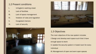 1.2 Present conditions
I. Unhygienic washing closet
II. Lack of facilities
III. Lack of space management
IV. Violation of rules and regulation
V. Congested interiors
VI. Lack of security
1.3 Objectives
The main objective of the new system includes
I Design and develop each space such that it have
enough space to store
II. Update the security system in hostel room for every
individual
III. Management of open and semi open spaces
 