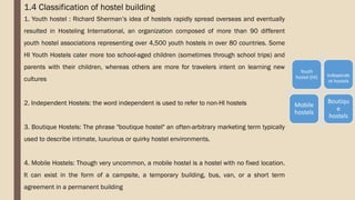 1.4 Classification of hostel building
1. Youth hostel : Richard Sherman’s idea of hostels rapidly spread overseas and eventually
resulted in Hosteling International, an organization composed of more than 90 different
youth hostel associations representing over 4,500 youth hostels in over 80 countries. Some
HI Youth Hostels cater more too school-aged children (sometimes through school trips) and
parents with their children, whereas others are more for travelers intent on learning new
cultures
2. Independent Hostels: the word independent is used to refer to non-HI hostels
3. Boutique Hostels: The phrase "boutique hostel" an often-arbitrary marketing term typically
used to describe intimate, luxurious or quirky hostel environments.
4. Mobile Hostels: Though very uncommon, a mobile hostel is a hostel with no fixed location.
It can exist in the form of a campsite, a temporary building, bus, van, or a short term
agreement in a permanent building
Youth
hostel (HI) Independe
nt hostels
Mobile
hostels
Boutiqu
e
hostels
 
