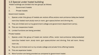 1.5 Special under hostel builiding
Hostel buildings are divided into two groups as follows:
1. Government hostels
2. Private hostels
Government hostels:
I. Spaces under this group of hostels are rectors office,rectors room,entrance lobby,two beded
room,four beded room,study room,tv room, gym space,kitchen and dinning etc.
II. They are limited and run by government college and government department (army).
III. This are inexpensive hostel.
IV. Limited functions are being provided.
Private hostels:
I. Spaces under this group of hostel are rectore office, rector room,entrance lobby,twobeded
room,four beded room ,study room, gym space,kitchen and dinning, first aid room, library
room etc.
II. They are not limited and run by orivate college and private firms offering hostels
III. This are expensive hostel.
IV. More function are being provided as compared to government hostel.
 