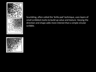 Scumbling, often called the 'brillo pad' technique, uses layers of
small scribbled marks to build up value and texture. Varying the
direction and shape adds more interest than a simple circular
scribble.
 