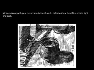 When drawing with pen, the accumulation of marks helps to show the differences in light
and dark.
 