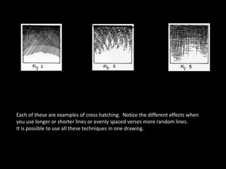 Each of these are examples of cross hatching. Notice the different effects when
you use longer or shorter lines or evenly spaced verses more random lines.
It is possible to use all these techniques in one drawing.
 