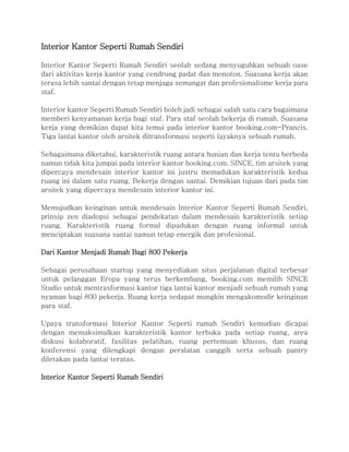 Interior Kantor Seperti Rumah Sendiri
Interior Kantor Seperti Rumah Sendiri seolah sedang menyuguhkan sebuah oase
dari aktivitas kerja kantor yang cendrung padat dan monoton. Suasana kerja akan
terasa lebih santai dengan tetap menjaga semangat dan profesionalisme kerja para
staf.
Interior kantor Seperti Rumah Sendiri boleh jadi sebagai salah satu cara bagaimana
memberi kenyamanan kerja bagi staf. Para staf seolah bekerja di rumah. Suasana
kerja yang demikian dapat kita temui pada interior kantor booking.com-Prancis.
Tiga lantai kantor oleh arsitek ditransformasi seperti layaknya sebuah rumah.
Sebagaimana diketahui, karakteristik ruang antara hunian dan kerja tentu berbeda
namun tidak kita jumpai pada interior kantor booking.com. SINCE, tim arsitek yang
dipercaya mendesain interior kantor ini justru memadukan karakteristik kedua
ruang ini dalam satu ruang. Bekerja dengan santai. Demikian tujuan dari pada tim
arsitek yang dipercaya mendesain interior kantor ini.
Memujudkan keinginan untuk mendesain Interior Kantor Seperti Rumah Sendiri,
prinsip zen diadopsi sebagai pendekatan dalam mendesain karakteristik setiap
ruang. Karakteristik ruang formal dipadukan dengan ruang informal untuk
menciptakan suasana santai namun tetap energik dan profesional.
Dari Kantor Menjadi Rumah Bagi 800 Pekerja
Sebagai perusahaan startup yang menyediakan situs perjalanan digital terbesar
untuk pelanggan Eropa yang terus berkembang, booking.com memilih SINCE
Studio untuk mentrasformasi kantor tiga lantai kantor menjadi sebuah rumah yang
nyaman bagi 800 pekerja. Ruang kerja sedapat mungkin mengakomodir keinginan
para staf.
Upaya transformasi Interior Kantor Seperti rumah Sendiri kemudian dicapai
dengan memaksimalkan karakteristik kantor terbuka pada setiap ruang, area
diskusi kolaboratif, fasilitas pelatihan, ruang pertemuan khusus, dan ruang
konferensi yang dilengkapi dengan peralatan canggih serta sebuah pantry
diletakan pada lantai teratas.
Interior Kantor Seperti Rumah Sendiri
 