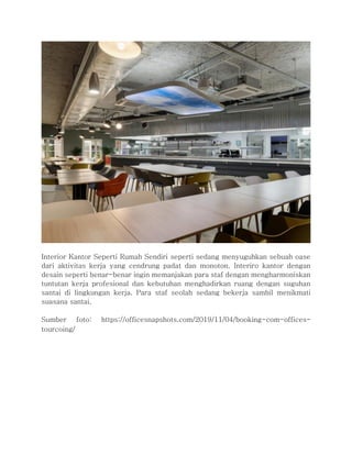 Interior Kantor Seperti Rumah Sendiri seperti sedang menyuguhkan sebuah oase
dari aktivitas kerja yang cendrung padat dan monoton. Interiro kantor dengan
desain seperti benar-benar ingin memanjakan para staf dengan mengharmoniskan
tuntutan kerja profesional dan kebutuhan menghadirkan ruang dengan suguhan
santai di lingkungan kerja. Para staf seolah sedang bekerja sambil menikmati
suasana santai.
Sumber foto: https://officesnapshots.com/2019/11/04/booking-com-offices-
tourcoing/
 