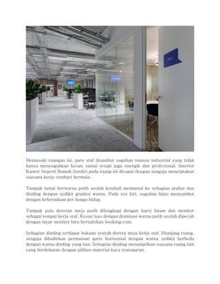 Memasuki ruangan ini, para staf disambut suguhan nuansa industrial yang tidak
hanya menyuguhkan kesan santai tetapi juga energik dan profesional. Interior
Kantor Seperti Rumah Sendiri pada ruang ini dicapai dengan sengaja menciptakan
suasana kerja sembari bermain.
Tampak lantai berwarna putih seolah kembali memantul ke sebagian prabot dan
dinding dengan sedikit gradasi warna. Pada sisi kiri, suguhan hijau menyambut
dengan keberadaan pot bunga hidup.
Tampak pula deretan meja putih dilengkapi dengan kursi hitam dan monitor
sebagai tempat kerja staf. Kesan luas dengan dominasi warna putih seolah dipecah
dengan layar monitor biru bertuliskan booking.com.
Sebagian dinding terdapat bukaan searah dereta meja kerja staf. Diunjung ruang,
sengaja dihadirkan permainan garis horizontal dengan warna sedikit berbeda
dengan warna dinding yang lain. Sebagian dinding menampilkan suasana ruang lain
yang berdekatan dengan pilihan material kaca transparan.
 