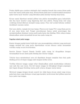 Prabot dipilih gaya modern minimalis dari tampilan bentuk dan warna hitam pada
kursi dan warna putih pada meja. Warna hitam pada kursi seolah kembali memantul
pada warna layar monitor yang diletakan pada masing-masing meja kerja.
Kesan santai diperkuat melalui pilihan tata plafon menampilkan gaya industrialis
dan dua layar monitor yang digantung dari atas plafon. Ruang kerja staf yang
cendrung formal dikreasi menjadi ruang santai. Para staf seolah bekerja sembari
menikmati suasana santai.
Dari atas plafon, tampak deretan lampu Fluorescent Lamp (TL) yang ditata persis
di atas meja kerja staf. Fungsi pencahayaan hanya untuk penerangan dan
memaksimalkan dominasi warna putih pada lantai dan dinding. Efek cahaya lampu
dimaksudkan untuk menambah kesan luas pada ruang ini.
Suguhan alami pada tangga
Kantor dengan jumlah lantai lebih dari satu memungkinkan sirkulasi yang melewati
tangga menjadi hal yang perlu diperhatikan secara khusus untuk menambah
estetika ruang secara keseluruhan.
Interior Kantor Seperti Rumah Sendiri pada ruang ini disuguhkan dengan
menampilkan kesan alami pada dinding dan tekstur tangga.
Tekstur kayu mendominasi area ini dipadukan dengan tampilan batu bata pada
dinding persis di depan tangga naik maupun ketika turun.
Terlihat dimensi tangga sangat lebar dimaksudkan untuk membedakan sirkulasi
saat naik dan saat turun. Sisi kiri kanan tangga ini dilengkapi dengan pegangan
dari logam dengan finishing warna putih selaras dengan warna lantai.
Melewati tangga dengan desain seperti ini, tidak hanya kesan alami yang terasa
pada batu bata yang diekspos tetapi juga karakter profesional dari pilihan material
kayu pada trap tangga.
 