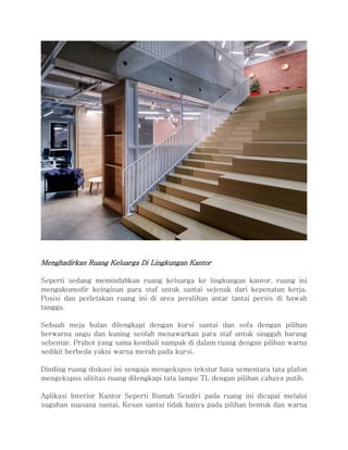 Menghadirkan Ruang Keluarga Di Lingkungan Kantor
Seperti sedang memindahkan ruang keluarga ke lingkungan kantor, ruang ini
mengakomodir keinginan para staf untuk santai sejenak dari kepenatan kerja.
Posisi dan perletakan ruang ini di area peralihan antar lantai persis di bawah
tangga.
Sebuah meja bulan dilengkapi dengan kursi santai dan sofa dengan pilihan
berwarna ungu dan kuning seolah menawarkan para staf untuk singgah barang
sebentar. Prabot yang sama kembali nampak di dalam ruang dengan pilihan warna
sedikit berbeda yakni warna merah pada kursi.
Dinding ruang diskusi ini sengaja mengekspos tekstur bata sementara tata plafon
mengekspos ulititas ruang dilengkapi tata lampu TL dengan pilihan cahaya putih.
Aplikasi Interior Kantor Seperti Rumah Sendiri pada ruang ini dicapai melalui
suguhan suasana santai. Kesan santai tidak hanya pada pilihan bentuk dan warna
 
