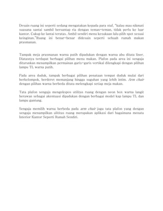 Desain ruang ini seperti sedang mengatakan kepada para staf, “kalau mau nikmati
suasana santai sambil bersantap ria dengan teman-teman, tidak perlu ke luar
kantor. Cukup ke lantai teratas. Ambil sendiri menu kesukaan lalu pilih spot sesuai
keinginan.”Ruang ini benar-benar didesain seperti sebuah rumah makan
prasmanan.
Tampak meja prasmanan warna putih dipadukan dengan warna abu ditata liner.
Diatasnya terdapat berbagai pilihan menu makan. Plafon pada area ini sengaja
diturunkan menampilkan permainan garis-garis vertikal dilengkapi dengan pilihan
lampu TL warna putih.
Pada area duduk, tampak berbagai pilihan penataan tempat duduk mulai dari
berkelompok, berderet memanjang hingga suguhan yang lebih intim. Arm chair
dengan pilihan warna berbeda ditata melengkapi setiap meja makan.
Tata plafon sengaja mengekspos utilitas ruang dengan neon box warna langit
berawan sebagai akentuasi dipadukan dengan berbagai model kap lampu TL dan
lampu gantung.
Sengaja memilih warna berbeda pada arm chair juga tata plafon yang dengan
sengaja menampilkan ulititas ruang merupakan aplikasi dari bagaimana menata
Interior Kantor Seperti Rumah Sendiri.
 