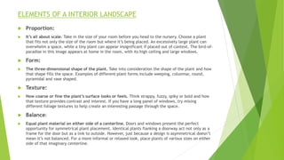 ELEMENTS OF A INTERIOR LANDSCAPE
 Proportion:
 It’s all about scale. Take in the size of your room before you head to the nursery. Choose a plant
that fits not only the size of the room but where it’s being placed. An excessively large plant can
overwhelm a space, while a tiny plant can appear insignificant if placed out of context. The bird-of-
paradise in this image appears at home in the room, with its high ceiling and large windows.
 Form:
 The three-dimensional shape of the plant. Take into consideration the shape of the plant and how
that shape fills the space. Examples of different plant forms include weeping, columnar, round,
pyramidal and vase shaped.
 Texture:
 How coarse or fine the plant’s surface looks or feels. Think strappy, fuzzy, spiky or bold and how
that texture provides contrast and interest. If you have a long panel of windows, try mixing
different foliage textures to help create an interesting passage through the space.
 Balance:
 Equal plant material on either side of a centerline. Doors and windows present the perfect
opportunity for symmetrical plant placement. Identical plants flanking a doorway act not only as a
frame for the door but as a link to outside. However, just because a design is asymmetrical doesn’t
mean it’s not balanced. For a more informal or relaxed look, place plants of various sizes on either
side of that imaginary centerline.
 
