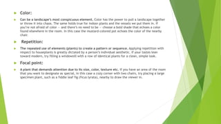  Color:
 Can be a landscape’s most conspicuous element. Color has the power to pull a landscape together
or throw it into chaos. The same holds true for indoor plants and the vessels we put them in. If
you’re not afraid of color — and there’s no need to be — choose a bold shade that echoes a color
found elsewhere in the room. In this case the mustard-colored pot echoes the color of the nearby
chair.
 Repetition:
 The repeated use of elements (plants) to create a pattern or sequence. Applying repetition with
respect to houseplants is greatly dictated by a person’s individual aesthetic. If your tastes lean
toward modern, try filling a windowsill with a row of identical plants for a clean, simple look.
 Focal point:
 A plant that demands attention due to its size, color, texture etc. If you have an area of the room
that you want to designate as special, in this case a cozy corner with two chairs, try placing a large
specimen plant, such as a fiddle leaf fig (ficus lyrata), nearby to draw the viewer in.
 