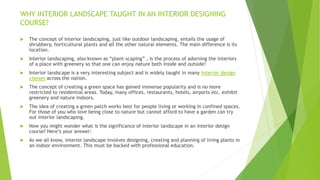 WHY INTERIOR LANDSCAPE TAUGHT IN AN INTERIOR DESIGNING
COURSE?
 The concept of interior landscaping, just like outdoor landscaping, entails the usage of
shrubbery, horticultural plants and all the other natural elements. The main difference is its
location.
 Interior landscaping, also known as “plant-scaping” , is the process of adorning the interiors
of a place with greenery so that one can enjoy nature both inside and outside!
 Interior landscape is a very interesting subject and is widely taught in many interior design
classes across the nation.
 The concept of creating a green space has gained immense popularity and is no more
restricted to residential areas. Today, many offices, restaurants, hotels, airports etc. exhibit
greenery and nature indoors.
 The idea of creating a green patch works best for people living or working in confined spaces.
For those of you who love being close to nature but cannot afford to have a garden can try
out interior landscaping.
 Now you might wonder what is the significance of interior landscape in an interior design
course? Here’s your answer:
 As we all know, interior landscape involves designing, creating and planning of living plants in
an indoor environment. This must be backed with professional education.
 