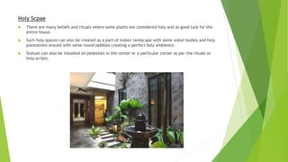 Holy Scpae
 There are many beliefs and rituals where some plants are considered holy and as good luck for the
entire house.
 Such holy spaces can also be created as a part of indoor landscape with some water bodies and holy
plantations around with some round pebbles creating a perfect holy ambience.
 Statues can also be installed on pedestals in the center or a particular corner as per the rituals or
holy scripts.
 