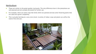 Horticulture
 These are similar to the green garden courtyards. The only difference here is the plantations are
well planned and are actually harvested for further use.
 For example, there are some crops like herbs which are planted and also some flowering plants that
are used once grown completely.
 This is actually farming on a very micro level. A variety of indoor crops and plants can suffice the
need of the end user.
 