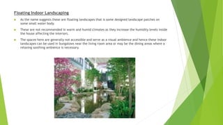 Floating Indoor Landscaping
 As the name suggests these are floating landscapes that is some designed landscape patches on
some small water body.
 These are not recommended in warm and humid climates as they increase the humidity levels inside
the house affecting the interiors.
 The spaces here are generally not accessible and serve as a visual ambience and hence these indoor
landscapes can be used in bungalows near the living room area or may be the dining areas where a
relaxing soothing ambience is necessary.
 