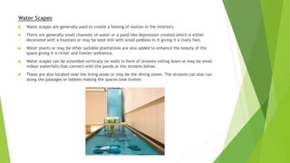 Water Scapes
 Water scapes are generally used to create a feeling of motion in the interiors.
 There are generally small channels of water or a pond like depression created which is either
decorated with a fountain or may be kept still with small pebbles in it giving it a lively feel.
 Water plants or may be other suitable plantations are also added to enhance the beauty of the
space giving it a richer and livelier ambience.
 Water scapes can be extended vertically on walls in form of streams rolling down or may be small
indoor waterfalls that connect with the ponds or the streams below.
 These are also located near the living areas or may be the dining zones. The streams can also run
along the passages or lobbies making the spaces look livelier.
 