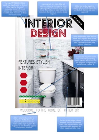 The logo “INTERIOR DESIGN’
stands out significantly to the rest
of the page by the use of
contrasting colours. It is very
visible. It is very visible which
would make it stand out in shops
and to consumers.
A photograph of a state of the art
bathroom takes up the majority of the
page making it the central focus of the
Cover. This is done to make it clear to
customers that this is an interior design
magazine.
All the text on the page is in
capital letters, which makes the
words, look sharper and more
organised.
I have made my artists name
very bold and eye catching,
which informs the reader who
the magazine is targeting to
and what the content is.
I have specifically created a
‘Welcome To The Home Of
Interior’ label to inform the
reader on the style of genre the
magazine is and therefore appeals
to the specific audience.
The use of very bright colours
gives the cover a distinct and
classy vibe, which makes it look
more noticeable amongst the
other magazines in the shop.
I have deliberately made the font
on the price tag very bold so that
customers can notice the bargain
offer compared to other pricy
Interior magazines.
 