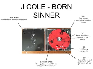 J COLE - BORN
SINNERBOOKLET:
Single image, relating to album title.
CD:
Red design,
contrasting the other
colours
CD:
Name of artist and
the name of the
album
CD:
Publishing
companies
CD:
Copyright laws and
publication rights,
go around the CD
BACK OF CASE:
Synergy between booklet and
background, dark colours.
 