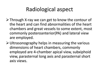 Radiological aspect
Through X-ray we can get to know the contour of
the heart and can find abnormalities of the heart
chambers and great vessels to some extent, most
commonly posteroanterior(PA) and lateral view
are employed.
Ultrasonography helps in measuring the various
dimensions of heart chambers, commonly
employed are 4-chamber apical view, subxiphoid
view, parasternal long axis and parasternal short
axis views.
 