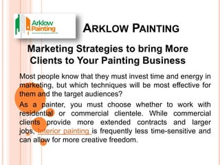 ARKLOW PAINTING
Most people know that they must invest time and energy in
marketing, but which techniques will be most effective for
them and the target audiences?
As a painter, you must choose whether to work with
residential or commercial clientele. While commercial
clients provide more extended contracts and larger
jobs, Interior painting is frequently less time-sensitive and
can allow for more creative freedom.
 
