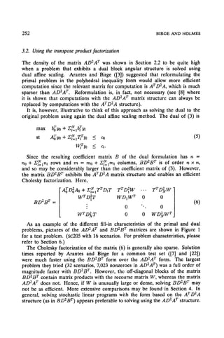 252                                                              BIRGE   AND   HOLMES



3.2. Using the transpose product factorization

The density of the matrix AD2AT was shown in Section 2.2 to be quite high
when a problem that exhibits a dual block angular structure is solved using
dual affine scaling. Arantes and Birge ([3]) suggested that reformulating        the
primal problem in the polyhedral inequality form would allow more efficient
computation since the relevant matrix for computation is ATD2A, which is much
sparser than AD2AT. Reformulation          is, in fact, not necessary (see [S] where
it is shown that computations with the ADZAT matrix structure can always be
replaced by computations with the ATD2A structure).
   It is, however, illustrative to think of this approach as solving the dual to the
original problem using again the dual affine scaling method. The dual of (3) is




   Since the resulting coefficient matrix B of the dual formulation   has n =
no + Clflnl rows and m = mo + Z’&rnl columns, BD2BT is of order n x n,
and so may be considerably larger than the coefficient matrix of (3). However,
the matrix BD2BT exhibits the ATD2A matrix structure and enables an efficient
Cholesky factorization. Here,
                   A;D;Ao    + .$!,TTDIT         TTDtW   ...    TTD$W
                            WTD;T                WD,WT    0        0
      BD2BT    =                                                                        (6)
                                                   0     *. *      0   I
                            WTD;T                  0     0      WD$WTj
   As an example of the different fill-in characteristics of the primal and dual
problems, pictures of the AD2AT and BD2BT matrices are shown in Figure 1
for a test problem. (~~205 with 16 scenarios. For problem characteristics, please
refer to Section 6.)
   The Cholesky factorization of the matrix (6) is generally also sparse. Solution
times reported by Arantes and Birge for a common test set ([7] and [22])
were much faster using the BD2BT form over the AD2AT form. The largest
problem they tried (32 scenarios, 7,023 nonzeroes in AD2AT) was a full order of
magnitude faster with BD 2B T . However, the off-diagonal blocks of the matrix
BD2BT contain matrix products with the recourse matrix W, whereas the matrix
AD2AT does not. Hence, if W is unusually large or dense, solving BD2BT may
not be as efficient. More extensive comparisons may be found in Section 4. In
general, solving stochastic linear programs with the form based on the ATD2A
structure (as in BD2BT) appears preferable to solving using the ADZAT structure.
 