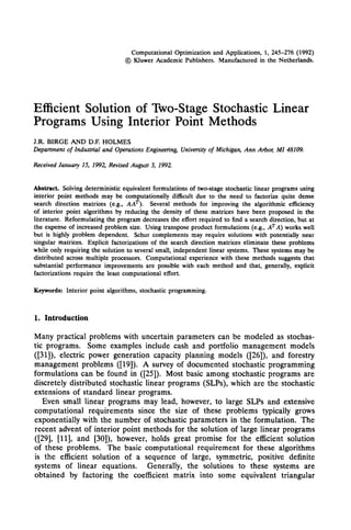 Computational Optimization and Applications, 1, 245-276 (1992)
                                             @ Kluwer Academic Publishers. Manufactured in the Netherlands.




Efficient Solution of Two-Stage Stochastic Linear
Programs Using Interior Point Methods
J.R. BIRGE         AND D.E HOLMES
Department       of Industrial and Operations          Engineering,   University   of Michigan,   Ann   Arbos   MI   48109.

Received     January   15, 1992,   Revised    August     3, 1992.



Abstract.    Solving deterministic equivalent formulations of two-stage stochastic linear programs using
interior point methods may be computationally diflicult due to the need to factorize quite dense
search direction matrices (e.g., AAT).        Several methods for improving the algorithmic efficiency
of interior point algorithms by reducing the density of these matrices have been proposed in the
literature. Reformulating the program decreases the effort required to find a search direction, but at
the expense of increased problem size. Using transpose product formulations (e.g., A*A) works well
but is highly problem dependent, Schur complements may require solutions with potentially near
singular matrices. Explicit factorizations of the search direction matrices eliminate these problems
while only requiring the solution to several small, independent linear systems. These systems may be
distributed across multiple processors. Computational experience with these methods suggests that
substantial performance improvements are possible with each method and that, generally, explicit
factorizations require the least computational effort.

Keywords:       Interior   point algorithms, stochastic programming.


1. Introduction

Many practical problems with uncertain parameters can be modeled as stochas-
tic programs. Some examples include cash and portfolio management models
([31]), electric power generation capacity planning models ([26]), and forestry
management problems ([19]). A survey of documented stochastic programming
formulations can be found in ([25]). Most basic among stochastic programs are
discretely distributed stochastic linear programs (SLPs), which are the stochastic
extensions of standard linear programs.
    Even small linear programs may lead, however, to large SLPs and extensive
computational     requirements since the size of these problems typically grows
exponentially with the number of stochastic parameters in the formulation.     The
recent advent of interior point methods for the solution of large linear programs
 ([291, 1111, and [30]), h owever, holds great promise for the efficient solution
of these problems. The basic computational requirement for these algorithms
is the efficient solution of a sequence of large, symmetric, positive definite
systems of linear equations.       Generally, the solutions to these systems are
obtained by factoring the coefficient matrix into some equivalent triangular
 