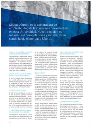 - ENTREVISTA A JESÚS RIAÑO
¿cuál eS la función de deuSto
alumni en materia de empleo?
Deusto Alumni es la aceleradora de emplea-
bilidad de las personas que estudian en esta
Universidad. Nuestra misión es mejorar las
competencias y las condiciones del alum-
nado, mostrarles la senda que les llevará al
mercado laboral.Tenemos la responsabilidad
de acompañar a las personas que estudian
en Deusto a crecer en sus proyectos vitales a
través de su carrera profesional.
¿viSitar deuSto alumni eS impreS-
cindible al acabar la carrera?
Sí, pero no cuando acaban los estudios,
sino antes de acabarlos. La carrera hacia el
empleo no empieza cuando tienes el títu-
lo, comienza en los últimos años del grado,
formándote en las capacitaciones persona-
les y técnicas que demanda el mercado.
¿el título eS inSuficiente?
El título es imprescindible y lo van a tener
el resto de personas que opten al mismo
puesto o promoción profesional. Las com-
petencias son las que determinarán la se-
lección. Hoy en día el concepto de currículo
es totalmente diferente al de hace dos dé-
cadas. Las entrevistas de trabajo no se cen-
tran en las competencias académicas, que
se dan por sentado, sino en las personales.
¿y eSaS competenciaS no Se adquie-
ren únicamente en la carrera?
Las competencias se adquieren en el grado
pero también en la formación específica de
Deusto Alumni, y en la familia, por supues-
to. No hablamos de cuestiones técnicas
sino personales, de reforzar los puntos fuer-
tes de cada persona de cara a su emplea-
bilidad. Hablamos de destrezas culturales y
transversales que nos permitan relacionar-
nos con todo tipo de personas y en cual-
quier punto del mundo. Y el aprendizaje no
acaba cuando encuentras empleo, esto es
una carrera de fondo y en Deusto Alumni
ayudamos a salvar los obstáculos en los di-
ferentes puntos y momentos de esa carrera.
¿de qué forma?
A través de la formación para la actualiza-
ción de conocimientos y habilidades. Los
estudios apuntan que el 60% de las pro-
fesiones requeridas en los próximos años
no gozan de un programa de formación
académica. En Deusto Alumni contamos
con programas para personas que están
en diferentes momentos desde el punto de
vista del empleo. La participación en nues-
tros talleres o sesiones de trabajo permiten,
además, poner en contacto a profesionales
de diferentes disciplinas que aportan su va-
lor al equipo. Incluso se han llegado a crear
empresas a partir de este trabajo en común
de diferentes áreas del conocimiento.
También se gestiona una Bolsa de Traba-
jo. Cada vez hay más empresas que nos
solicitan personas para incorporar a sus
plantillas. Actualmente trabajamos con un
Portal de Empresas para agilizar la gestión
y facilitar la búsqueda de candidatos. Por
supuesto, en todo este proceso velamos por
la calidad del empleo, no damos salida a
las ofertas que no alcanzan el estándar que
consideramos oportuno.
¿qué valor tiene pertenecer a la
red de deuSto alumni?
Pertenecer a Deusto Alumni significa perte-
necer a una red de personas, a una colecti-
vidad. Además, acceder a una amplia bolsa
de empleo, al servicio de asesoramiento
profesional, a viveros para emprendedores,
a participar como mentor o mentora en pro-
gramas de mentoring o como ponentes en
jornadas profesionales.Así mismo, se puede
acceder a servicios propios de bibliotecas o
instalaciones deportivas, o beneficiarse de
acuerdos comerciales entre la universidad y
diferentes empresas y sobre todo al acom-
pañamiento durante vida profesional.
Es una red en la que vas a encontrar profe-
sionales que se han formado en los valores
de la Universidad de Deusto. Ahora mismo
tenemos más de 5.600 personas asociadas
y más de 15.000 personas interactúan con
Deusto Alumni a través de las redes sociales.
Profesionales que se encuentran en todos los
sectores y en diferentes países. Es un gran
escaparate para quien está en búsqueda
activa de empleo o, por ejemplo, para quien
requiere apoyo al trasladarse a otro país.
¿también eS para loS Senior?
Hoy en día todo el mundo está en búsque-
da activa para mejorar su carrera y, a través
de Deusto Alumni, puede generar una red
de contactos muy útil para ello. También
es importante para las personas con fun-
ciones directivas que buscan nuevo talento
que ayude a crecer a sus empresas. Haber
estudiado en esta Universidad es un valor
importante.
Deusto Alumni es la aceleradora de
empleabilidad de las personas que estudian
en esta Universidad. Nuestra misión es
mejorar sus competencias y mostrarles la
senda hacia el mercado laboral.
12
 