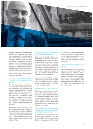 ENTREVISTA A JESÚS RIAÑO-
Jesús Riaño
No hay más que ver el potente equipo que
movilizan las asociaciones de antiguos
alumnos y alumnas de universidades como
Harvard, Georgetown, Princeton, Instituto
Tecnológico de Massachusetts, Yale, Oxford
o Cambridge. Todas ellas son un referente
donde se miran universidades de todo el
mundo, en la que sus miembros forman
parte de una privilegiada red de contactos
a los que seguir ofreciendo información ac-
tualizada para sus carreras profesionales.
Nuestro reto es poner en valor el capital hu-
mano de la Red Alumni.
¿eXiSte una plataforma virtual?
¿una eSpecie de linkedin de deuSto
alumni?
Por supuesto, las nuevas tecnologías son
una herramienta de trabajo diaria de la red
de Deusto Alumni. Ante la movilidad geo-
gráfica, con antiguos alumnos y alumnas
repartidos por todo el mundo, el reto es es-
tablecer una red útil de contactos, una red
que aporte valor a sus miembros. A través
de diferentes actividades tanto presenciales
como virtuales, se fomenta el reencuentro
con compañeros y compañeras de promo-
ción y antiguos alumnos y alumnas de todo
el mundo.
De momento el nodo de conexión es la ofi-
cina de Deusto Alumni, pero trabajamos en
la creación de una plataforma que les per-
mita interactuar. Hemos puesto en marcha
‘Alumni Time’ un soporte digital informativo
que da visibilidad global a todas las per-
sonas egresadas que se encuentran tanto
aquí como fuera.
¿Salir fuera eS un valor para empe-
zar la carrera profeSional?
Según un estudio de PwC, realizado a gra-
duados de 75 países sobre su situación la-
boral y expectativas, más del 70% de las
personas jóvenes espera y desea trabajar
en el extranjero a lo largo de su carrera
profesional. El mundo es el nuevo escenario
laboral para la generación millennials. Se
estima que las personas tendrán entre cinco
y siete puestos de trabajo a lo largo de su
vida y las experiencias internacionales son
necesarias en muchas profesiones.
A través de las becas Global Training, del
Gobierno Vasco, pueden tener un primer
contacto laboral en otros países que, en el
60% de los casos, se traduce en un contra-
to en la empresa de destino.
¿no hay rieSgo de perder talento?
Saliendo fuera puedes mantener tu vincula-
ción a Euskadi a través de la Universidad de
Deusto. Son nuestros mejores embajadores
de Euskadi en otros países. Y, desde luego,
en Deusto Alumni cooperamos con los pro-
gramas de retorno que tienen en marcha
tanto la Diputación Foral de Bizkaia como
el GobiernoVasco, para la vuelta de los pro-
fesionales y sus familias.
¿qué leS aporta el foro empleo y
emprendimiento a laS perSonaS de
deuSto que buScan empleo?
Es importante que vengan a conocer el pro-
yecto que tienen las empresas y que tipo
de profesionales buscan, para que luego
decidan a qué organizaciones les entregan
su currículo. Es un buen momento para
entablar estos contactos porque, factores
como el descenso demográfico y la recu-
peración económica han puesto a las em-
presas en modo de captación de talento y
contratación.
¿qué leS aporta a laS empreSaS eSte
evento?
Este año volvemos a crecer en número de
empresas interesadas en participar y eso
siempre es positivo. Además del conoci-
miento recíproco, desde Deusto Alumni les
contamos qué perfiles tenemos, la prepa-
ración que tiene el alumnado gracias a los
nuevos estudios o los dobles grados y cómo
pueden encajar en sus necesidades actua-
les y futuras. El Foro es un espacio win-win
para todas las partes.
13
 