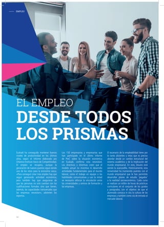 Euskadi ha conseguido mantener buenos
niveles de productividad en los últimos
años, según el Informe elaborado por
Orkestra-Instituto Vasco de Competitividad.
El empleo se recupera, aunque la
generación de nuevos puestos sigue siendo
uno de los retos para la economía vasca.
«Para conseguir crear más empleo hay que
seguir generando actividad económica,
pero también hay que asegurarse de
que las personas no solo cuentan con las
cualificaciones formales sino que tienen,
además, las capacidades transversales que
las empresas necesitan», advierten los
expertos.
Los 150 empresarios y empresarias que
han participado en el último informe
de PwC sobre la situación económica
en Euskadi, confirma esta necesidad.
Los directivos y directivas creen que el
modelo actual no incentiva ni desarrolla
actividades fundamentales para el mundo
laboral, como el trabajo en equipo o las
habilidades comunicativas y casi la mitad
ve necesario reforzar la vinculación entre
las universidades y centros de formación y
las empresas.
El escenario de la empleabilidad tiene por
lo tanto alicientes y retos que es preciso
abordar desde un cambio estructural del
sistema académico y de la implicación del
mundo empresarial. En esto, Deusto está
siendo la avanzadilla. Históricamente, esta
Universidad ha mantenido puentes con el
mundo empresarial que le han permitido
desarrollar planes de estudio ‘pegados’
a la realidad socioeconómica. Cada curso
se realizan un millón de horas de prácticas
curriculares en el conjunto de los grados
y postgrados, con el objetivo de que el
alumnado conozca in situ la cultura de las
empresas y también como vía de entrada al
mercado laboral.
EL EMPLEO
DESDE TODOS
LOS PRISMAS
- EMPLEO
14
 