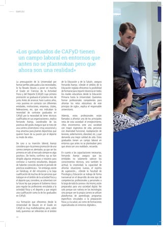 - EMPLEO
La preocupación de la Universidad por
formar perfiles adecuados a las necesidades,
le ha llevado Deusto a poner en marcha
el Grado en Ciencias de la Actividad
Física y del Deporte (CAFyD) cuya primera
promoción se graduará el próximo mes de
junio. Antes de arrancar, hace cuatros años,
«nos pusimos en contacto con diferentes
entidades, instituciones, empresas, clubes,
federaciones, etc. que nos indicaban la
necesidad de contratar graduados en
CAFyD por la necesidad de tener técnicos
cualificados en sus organizaciones», explica
Fernando Asenjo, coordinador de las
practicas del grado.Asegura que se trata de
una carrera universitaria «muy vocacional y
muy atractiva para jóvenes deportistas que
quieren hacer de su pasión por el deporte
su modo de vida».
De cara a su inserción laboral, Asenjo
consideraque«laprimerapromocióndeuna
carrera siempre es alentador, ya que ser los
primeros en salir al mercado siempre es algo
positivo». De hecho, confirma «ya se han
dirigido algunas empresas a nosotros para
contratar a nuestros estudiantes, después
de haberles conocido durante el periodo de
prácticas académicas». Sin embargo, existe
un hándicap, el del intrusismo y la baja
cualificación de muchas de las personas que
trabajan en el ámbito de la actividad física y
el deporte que, considera, se solventará con
la futura ley que prepara el Gobierno Vasco
para regular las profesiones vinculadas a la
actividad física y el deporte y que exigirá
una cualificación como la de los graduados
en CAFyD.
«La formación que ofrecemos desde la
Universidad de Deusto en el Grado en
CAFyD es muy multidisciplinar, pero, sobre
todo, queremos ser referentes en el ámbito
de la Educación y de la Salud», asegura
Fernando Asenjo. «Desde el ámbito de la
Educación reglada ofrecemos la posibilidad
de formarse para impartir docencia en todos
los niveles educativos desde la Educación
Primaria hasta la Universidad. Queremos
formar profesionales competentes para
afrontar los retos educativos de este
principio de siglo», explica el responsable
universitario.
Además, estos profesionales están
llamados a afrontar uno de los principales
retos de esta sociedad: el envejecimiento.
«Nos encontramos ante una sociedad
con mayor esperanza de vida, personas
con diversidad funcional, readaptación de
lesiones, sedentarismo, obesidad, etc. y que
demanda una mejor calidad de vida. Estos
graduados tienen un campo laboral en
entornos que antes no se planteaban pero
que ahora son una realidad», recuerda.
En cuanto a las capacitaciones necesarias,
Fernando Asenjo asegura que las
entidades no solamente valoran los
conocimientos técnicos, sino también la
actitud, la creatividad, la capacidad de
afrontar situaciones nuevas, el espíritu
de superación... «Desde la Facultad de
Psicología y Educación se trabaja de forma
transversal en el desarrollo de este tipo de
competencias profesionales y personales a
lo largo de toda la carrera».Así mismo,están
preparados para una sociedad digital. No
solo porque son nativos en las tecnologías
sino porque «en la propia carrera se utilizan
plataformas de aprendizaje, programas
específicos vinculados a la preparación
física y a la salud, así como de formaciones
especializadas en entornos digitales».
«Los graduados de CAFyD tienen
un campo laboral en entornos que
antes no se planteaban pero que
ahora son una realidad»
16
 