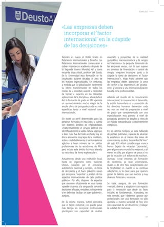«Las empresas deben
incorporar el ‘factor
internacional’ en la cúspide
de las decisiones»
También es nuevo el Doble Grado en
Relaciones Internacionales y Derecho. Las
Relaciones Internacionales comenzaron a
cobrar importancia académica después de
la Segunda Guerra Mundial, tal y como
recuerda Iñigo Arbiol, profesor del Grado.
En la Universidad esta formación se ha
circunscrito durante décadas al área de
los masters especializados. Sin embargo,
a medida que la globalización incrementó
su efecto transformardor en todos los
niveles de la sociedad, avanzó la necesidad
de formar a expertos en las diferentes
aplicaciones de la disciplina», añade Arbiol.
Así, la formación de grado en RRII «permite
un aprovechamiento mucho mayor de la
amplia oferta de postgrados cada vez más
específicos tanto a nivel nacional como
internacional».
Sin existir un perfil determinado para las
personas formadas en esta área, sí cuenta
con distintos ámbitos de empleabilidad.
«Tradicionalmente, el servicio exterior era
identificado como la salida natural algo que,
si bien nuca fue del todo acertado, hoy en
día se encuentra muy lejos de la realidad»,
aclara.«Indudablemente,el servicio exterior
aglutina a buen número de las salidas
profesionales de los estudiantes de RRII,
pero incluso este ámbito ha visto alterada
su naturaleza de forma espectacular».
Actualmente, desde una institución local,
hasta un organismo como Naciones
Unidas, pasando por el provincial,
autonómico, nacional y europeo, «la toma
de decisiones y el buen gobierno pasan
por incorporar ‘expertise’ y análisis de los
aspectos internacionales de cada política
pública». Por ello, disponer de expertos
que asesoren eficazmente en esas tareas
«puede situarnos a la vanguardia tomando
decisiones eficaces, rentables políticamente
y en definitiva facilitar un buen gobierno»,
asegura.
De la misma manera, Arbiol considera
que el tejido industrial «no puede pasar
más tiempo sin incorporar profesionales
plurilingües con capacidad de análisis
avanzado y prospectivo de la realidad
geopolítica, macroeconómica y de riesgos
no financieros». La pequeña dimensión de
las empresas vascas, con lo que supone
en términos de financiación y control de
riesgos, «requiere incorporar junto a la
cúspide la toma de decisiones el ‘factor
internacional’». Iñigo Arbiol advierte que
las empresas deben abandonar la zona
de confort o las experiencias de ‘prueba-
error’ y lanzarse a una internacionalización
basada en la profesionalidad.
Además «el mundo de la comunicación
internacional, la cooperación al desarrollo,
la acción humanitaria o la protección de
los derechos humanos demandan cada
vez más un nivel de preparación a nivel
de grado que complementado con una
especialización muy puntera a nivel de
postgrado, gestione los desafíos y retos de
un mundo extraordinaria y crecientemente
complejo».
En los últimos tiempos se está hablando
de perfiles polímatas, capaces de alcanzar
la excelencia en al menos dos áreas de
conocimiento, es decir, ‘Leonardos Da Vinci’
del siglo XXI. Arbiol considera que «nunca
hemos dejado de necesitar ‘Leonardos’,
pero el panorama mundial no mejorará, o al
menos no sólo, por el genio de pocos si no
por la vocación y el esfuerzo de muchos».
Aunque, «crear entornos de formación
de excelencia, ya sean universitarios,
duales o de otro tipo, caracterizados por
la flexibilidad en cuanto a su continua
adaptación es la clave para que quienes
gozan de talento, que son muchos y muy
diversos, florezcan», reconoce.
Se trata, asegura, de una formación
«versátil, diversa y adaptativa con espacio
para la innovación que desde las fases
iniciales es fundamental». Considera, en
este sentido, que «debemos apostar por
profesionales con una formación no sólo
ajustada a nuestra sociedad de hoy sino
con capacidad de ser dinámicos y trabajar
la realidad del mañana».
EMPLEO-
17
 