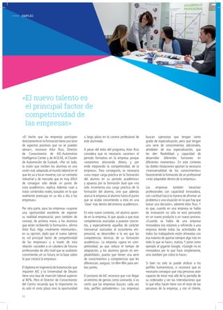 - EMPLEO
«El hecho que las empresas participen
directamente en la formación tiene una serie
de aspectos positivos que no se pueden
obviar», reconoce Aitor Ruiz, Director
de Conocimiento de AIC-Automotive
Intelligence Center y de ACICAE, el Cluster
de Automoción de Euskadi. «Por un lado,
la visión que reciben los alumnos es una
visión real, adaptada al mundo laboral en el
que les va a tocar moverse, con un contexto
industrial y de mercado que es muy difícil
de conseguir sólo desde un punto de
vista académico», explica. Además «van a
tratar contenidos reales, basados en lo que
realmente preocupa en su día a día a las
empresas».
Por otra parte, para las empresas «supone
una oportunidad excelente de exponer
su realidad empresarial, pero también de
conocer, de primera mano, a los alumnos
que están recibiendo la formación», afirma
Aitor Ruiz. Algo «realmente interesante»,
en su opinión, dado que el nuevo talento
es «el principal factor de competitividad
de las empresas» y a través de esta
relación «acceden a un caladero de futuros
profesionales de alto nivel que se acabarán
convirtiendo, en un futuro, en la base sobre
la que crecerá la empresa».
El diploma en Ingeniería deAutomoción que
imparten AIC y la Universidad de Deusto
tiene una tasa de inserción laboral superior
al 80%. Pero el Director de Conocimiento
del Centro recuerda que lo importante no
es solo el corto plazo sino la oportunidad
a largo plazo en la carrera profesional de
este alumnado.
A pesar del éxito del programa, Aitor Ruiz
considera que es necesario «acortar» el
periodo formativo en la empresa porque
«estaremos ahorrando dinero, y por
ende mejorando la competitividad, de la
empresa». Para conseguirlo, es necesaria
«una mayor carga práctica en la formación
del alumno en su periodo académico»
y apuesta por la formación dual que «no
sólo incrementa esa carga práctica de la
formación del alumno, sino que además
acerca la empresa al alumno hasta el punto
que se acaba convirtiendo a ésta en una
‘clase’ más dentro del entorno académico».
En este nuevo contexto, «el alumno apren-
de en la empresa, lo que ayuda a que esas
competencias asociadas a puestos concre-
tos, y especialmente aquellas de carácter
transversal asociadas al ecosistema em-
presarial, se desarrollen a la vez que las
competencias técnicas de su formación
académica». La empresa «gana en com-
petitividad, ya que reduce el tiempo de
adaptación, y los alumnos ganan en em-
pleabilidad», puesto que tienen una serie
de conocimientos y competencias que les
diferencian, asegura. Un Win-Win para am-
bas partes.
El portavoz de AIC reconoce que «sin llegar
al extremo de genios como Leonardo, sí es
cierto que las empresas buscan, cada vez
más, perfiles polivalentes». Las empresas
buscan «personas que tengan cierto
grado de especialización, pero que tengan
una serie de conocimientos adicionales,
alrededor de esa especialización, que
les den flexibilidad y capacidad de
desarrollar diferentes funciones en
diferentes momentos». En este contexto
las dobles titulaciones aportan la necesaria
«transversalidad de los conocimientos»
favoreciendo la formación de un profesional
«más adaptable dentro de la empresa».
Las empresas también necesitan
profesionales con capacidad innovadora,
con «actitud hacia la manera de afrontar un
problema o una situación en la que hay que
tomar una decisión», advierte Aitor Ruiz. Y
es que, cuando en una empresa se habla
de innovación no sólo se está pensando
en un nuevo producto o un nuevo proceso.
«Cuando se habla de una empresa
innovadora nos estamos a refiriendo a una
empresa donde todas las actividades de
todos los trabajadores están alineadas con
esa máxima de aportar siempre algo más en
todo lo que se hace», matiza. Y pone como
ejemplo al gigante Google. «Google no es
innovadora por lo que hace simplemente,
sino también por cómo lo hace».
Si bien no solo se puede atribuir a los
perfiles humanísticos, sí reconoce que es
necesario conseguir que «las personas sean
capaces de mirar más allá de la pantalla de
su ordenador y ver las interrelaciones que
lo que ellos hacen tiene con el resto de las
personas de la empresa, y con el cliente,
«El nuevo talento es
el principal factor de
competitividad de
las empresas»
18
 