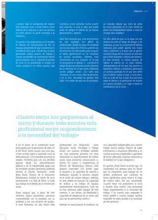Si en el sector de la automoción están
preocupados por la generación de valor, en
el del Tercer Sector acusan una crisis que,
si bien no está sujeto a cuestiones como la
deslocalización, sí ha impedido aumentar el
empleo. «Creemos que, con una decidida
apuesta desde las administraciones
públicas y con el indispensable apoyo que
las entidades sociales aportamos, podemos
retomar el impulso necesario», confía
Borja Doval, Director de la Asociación
Elkarbanatuz, entidad sin ánimo de lucro
perteneciente a la Red de Obras La Salle
que trabaja en el ámbito de la intervención
social.
Doval asegura que, a pesar de este
retroceso, siguen necesitando «personas
comprometidas con la sociedad, con su
profesión y con una vocación de ayuda».
A nivel formativo, no sólo hacen falta
profesionales con titulaciones como
Educación Social, Psicología o Trabajo
Social, «en nuestras entidades también
son muy necesarias personas con otras
titulaciones no específicamente del ámbito
social, como economía, comunicación...»,
matiza. En cuanto a competencias, el
Director de Elkarbanatuz destaca «tres
parejas» esenciales. «En primer lugar
la empatía y la capacidad de relación y
mediación, estando la persona siempre
en el centro de nuestro trabajo». Además,
en este ámbito es esencial «la capacidad
de análisis y de trabajo en equipos
especialmente interdisciplinares. Cada vez
es más necesario saber trabajar de esta
manera». Y, por último, «la flexibilidad y
capacidad de adaptación en un sector que
está casi en permanente cambio».
Además, en estos puestos la resilencia «es
una capacidad indispensable para nuestro
trabajo diario» porque «hemos de saber
enfrentarnos a situaciones diferentes y, en
muchas ocasiones complicadas» y gestionar
de forma adecuada «nuestras emociones y
la realidad con la que trabajamos».
En general, Borja Doval recuerda que «la
Universidad nos prepara para un futuro
que no conocemos, para trabajar en un
ámbito profesional que cambiará de
forma significativa varias veces a lo largo
de nuestra vida». Por eso, recomienda,
«cuanto mejor nos preparemos al inicio
y durante toda nuestra vida profesional
mejor responderemos a la necesidad del
trabajo. Y en nuestro caso responder lo
mejor posible a nuestro trabajo significa
responder lo mejor posible a la necesidad
de otra persona».
«Cuanto mejor nos preparemos al
inicio y durante toda nuestra vida
profesional mejor responderemos
a la necesidad del trabajo»
EMPLEO-
y pensar bajo la perspectiva de mejorar
esos impactos tanto a nivel interno, como
externo de la empresa, o sino esa persona
no podrá aportar un perfil innovador a la
empresa».
En cuanto a las expectativas en el empleo,
el Director de Conocimiento de AIC se
muestra convencido de que la economía ha
invertido el ciclo y que,a día de hoy,se están
generando nuevos puestos de trabajo y
nuevas necesidades de contratación dentro
de las empresas. Eso sí, «durante el periodo
de crisis se ha precarizado el empleo en
ciertos sectores o en ciertos puestos muy
concretos, y está costando mucho revertir
esta situación, lo cual es algo que puede
poner en peligro el talento de las futuras
generaciones», advierte.
Aitor Ruiz recuerda que «nos encontramos
en una sociedad con déficit de
profesionales, donde las tasas de natalidad
son las más bajas de la historia,y donde nos
encontramos con dificultades para asegurar
el relevo generacional en las empresas
en muchas ocasiones». Además, «nos
encontramos en una situación en la que
la competencia es global» y «corremos el
riesgo de que esa empresa pueda echarnos
de un mercado en el que jamás habíamos
corrido peligro antes». Con todo esto
«tenemos, en una mano, falta de personas,
y en la otra, necesidad de generar más
valor.Y en medio de todo eso se encuentra
un mercado laboral que sufre de todos
los vicios generados en la crisis, donde se
primó una empleabilidad rápida, a costa de
un bajo valor añadido».
Por ello, alerta de que «si se sigue con ese
sistema se corre el riesgo de ahogar a las
empresas, ya que no se generará el talento
necesario para poder aportar ese mayor
valor y sobrevivir, y el poco que se genere
correrá el riesgo de irse a buscar un mercado
que sí esté dispuesto a valorar ese talento».
En este contexto, «o somos capaces de
valorar el talento en su justa medida,
abstrayéndonos de los que nos permite la
legislación laboral, o estaremos generando
un terreno quemado en el que será difícil
que el talento vuelva a surgir a corto plazo.
Esta es, a día de hoy, la gran losa que pesa
sobre el talento y la generación de empleo
en nuestra sociedad, y sin lugar a dudas es
consecuencia de la crisis».
19
 