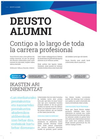IKASTEN ARI
DIRENENTZAT
Unibertsitateko titulu bat izatea funtsezkoa
da lanbideko karrera abian jartzeko;
baina jakin egin behar da lanean hasteari
zelan egin aurre. Enpresetako hautaketa
prozesuak aldatzen ari dira eta garrantzi
handikoa da enpresak zeren bila dabiltzan
jakitea, zeri erreparatzen dioten curriculum
bat jasotzen dutenean, edo zein bidetatik
ari diren talentu berriaren bila.
zeren bila dabiltza enpreSak?
Deusto Alumnin horren guztiaren inguruko
prestakuntza eta aholkularitza aurkitu
daiteke, karrerako lehenengo mailatik
hasita. Doako tailerrak programatzen
dira, pertsona bakoitzaren potentziala
ikusteko eta garatzeko, gizarte sareetan
lana bilatzen ikasteko, curriculumeko
praktikei edo lehenengo lanari arrakastaz
aurre egiteko, lan aukerei antzemateko edo
enpresa ekintzailetzako ideiak sortzeko.
lana bilatzeko tailer praktikoak
Horrez gain, Deusto Alumnin enplega-
garritasuna hobetzeko behar duzun
aholkularitza ere aurkituko duzu. Laneko
elkarrizketa pertsonal bat zelan egin jakitea,
lan merkatuan sartzeko zer gaitasun behar
diren jakitea edo Unibertsitateak eskaintzen
duen sareko lanari probetxua ateratzea
lehiako abantaila garrantzitsuak dira, bila
zabiltzan enplegua lortzeko.
DEUSTO
ALUMNI
Contigo a lo largo de toda
la carrera profesional
«Lan merkaturako
prestakuntza
eta nazioarteko
prestakuntza
akademikoa
aldiberekoak
izan behar dira,
erabakiak hartu
behar direnean»
DeustoAlumnik urtean-urtean gehitzen ditu
enplegu eskaintzak, eta gero eta gehiago
dira Deustuko Unibertsitatera jotzen duten
enpresak eta erakundeak, langileen taldera
talentua ekartzeko.
Zerbitzuaren helburua Deustuko Unibertsi-
tateko ikasleen enplegagarritasuna hobetzea
da,besteakbeste,etagoitikbeherakolaguntza
eskaintzen du lan merkatuan sartzeko.
Denek aurkitzen dute laguntza: ikasleek,
tituludunek, urteak pasatuta lan merkatura
itzultzekobirziklatubeharradutenikasleohiek
edo lanbidean aurrera egin nahi dutenek.
Deusto Alumniko ateak zabalik daude
unibertsitateko elkarte osoarentzat.
- DEUSTO ALUMNI
IKASTEN ARI
DIRENENTZAT
IKASKETAK AMAITU
DITUZTENENTZAT
PARA QUIENES QUIEREN
VOLVER AL MERCADO
AMPLÍA TU RED
DE CONTACTOS
20
 