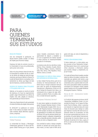 PARA
QUIENES
TERMINAN
SUS ESTUDIOS
DEUSTO ALUMNI-
bolSa de trabaJo
Una vez conseguida la graduación, en
Deusto Alumni puedes acceder a la Bolsa
de Empleo para encontrar trabajo.
Empresas de todos los sectores recurren a
la Universidad en busca de profesionales,
tanto junior como senior.
Solo en los dos primeros meses de este ano,
la Universidad ha recibido más de un cente-
nar de ofertas de trabajo por parte de orga-
nizaciones que buscan talento en Deusto. En
la web de DeustoAlumni se actualizan cons-
tantemente las ofertas que llegan de todo
tipo de empresas y sectores económicos.
ofertaS de trabaJo para tituladoS
y tituladaS por la ud
Además, se ha puesto en marcha el portal
de empresas, en el que las organizaciones
pueden colgar directamente sus ofertas de
empleo. Esta web, alojada en deusto.es,
está gestionada por Deusto Alumni.
Cada curso,DeustoAlumni ha ido aumentado
el número de ofertas de empleo internacional.
En 2016-2017 se publicaron en nuestra
web 17.555 ofertas de empleo internacio-
nales recibidas desde diferentes organiza-
ciones y empresas.
becaS en el eXtranJero
‘Global Training’
La Universidad de Deusto y Mondragon
Unibertsitaea gestionan 55 becas del Pro-
grama Global Training por el que jóvenes
vascos titulados universitarios tienen la
oportunidad de adquirir y completar su
CV con la experiencia de realizar durante
6 meses prácticas en empresas/entidades
ubicadas en el extranjero.
Los destinos este año han sido Reino Unido,
Polonia, China, Colombia, Ecuador, Alema-
nia, México, Bélgica, Tanzania, Indonesia,
Italia, Perú, Kenia, Chile, República Checa,
Albania, Suecia y Canadá.
programaS de empleo para adqui-
rir eXperiencia internacional
La beca Global Training forma parte de la
iniciativa de Internacionalización del Go-
bierno Vasco e incluye la dotación mensual
para cubrir los gastos de desplazamiento,
manutención y alojamiento, el alta en la SS
por el tiempo de duración de la beca y la
contratación de un seguro de viaje, enfer-
medad y accidente. Previo a la salida a des-
tino se recibe formación específica.
‘European Voluntary Service’
En este mismo capítulo se encuentra el pro-
grama ‘European Voluntary Service’, el Servi-
cio de Voluntariado Europeo (SVE). Una ac-
ción del ‘Programa Erasmus+’ financiado por
la Unión Europea. Se trata de una experiencia
de aprendizaje en el ámbito de la educación
no formal, en la que las personas jóvenes par-
ticipantes mejoran o adquieren competencias
para su desarrollo personal, educativo, profe-
sional, así como su integración social.
Esta actividad se realiza a tiempo completo
durante un periodo que oscila entre dos y
doce meses y la beca cubre el 90% de los
gastos del viaje, así como el alojamiento y
la manutención.
proyección internacional
Si tienes interés por ir a otros países, pue-
des consultar la Guia ‘Destination: Europe’,
del Observatorio Vasco de la Juventud que
ofrece soluciones e información práctica
para estudiar, trabajar o, simplemente, via-
jar por Europa.
En la web de DeustoAlumni puedes consultar
todas las ofertas de empleo y prácticas inter-
nacionales que gestiona este servicio y que
están dirigidas tanto a personas con titulación
universitaria como a quienes están en los últi-
mos cursos y que quieran realizar sus prácticas
curriculares en el extranjero. Incluso, quienes
quieran hacerlo en la UE se pueden beneficiar
del programa Erasmus+ Prácticas.
Becas de AIC –Automotive Intelli-
gence Center
La VI edición del programa de becas de AIC
–Automotive Intelligence Center y la Uni-
versidad de Deusto, con el apoyo de Dipu-
tación Foral de Bizkaia, ofrece a personas
con titulación en Ingeniería becas de nueve
meses de duración para trabajar en sedes
que empresas vizcaínas del sector de la au-
tomoción tienen en el extranjero. Se trata
de una gran oportunidad para acercar a es-
tos jóvenes al mundo laboral internacional.
El porcentaje de inserción laboral una vez
finalizado el período de la beca, supera el
40 % en cada una de las ediciones habidas
hasta ahora.
IKASTEN ARI
DIRENENTZAT
IKASKETAK AMAITU
DITUZTENENTZAT
PARA QUIENES QUIEREN
VOLVER AL MERCADO
AMPLÍA TU RED
DE CONTACTOS
21
 