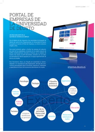 DEUSTO ALUMNI-
PORTAL DE
EMPRESAS DE
LA UNIVERSIDAD
DE DEUSTO
un paSo adelante en la
geStión de ofertaS de empleo
Con el objetivo de dar respuesta a las necesidades de búsqueda de
talento por parte de las Organizaciones, la Universidad de Deusto
ha puesto en marcha el Portal de Empresas, un entorno exclusivo
dirigido a ellas.
Este portal pretende agilizar y facilitar los procesos de selección
por parte de los empleadores, contando con un amplio conjunto de
perfiles multidisciplinares, formados en Deusto, que se adapten de
manera más exacta al perfil demandado, contando con una labor
de intermediación laboral apoyada por un equipo experimentado de
técnicos de empleo.
Esta herramienta ofrece una filosofía de ‘proximidad al cliente’,
adaptada a la necesidad de cada Organización, derivada del cono-
cimiento personalizado sobre la formación, experiencia, habilidades
y expectativas de futuro de las personas demandantes de empleo. empresas.deusto.es
Filosofía,
política y
economía
CC de la
actividad
física y del
deporte
Lenguas
modernas
(y gestión)
Turismo
Trabajo
social
Comuni-
cación
Psicología
Teología
Ingeniería
Educación
Derecho
Relaciones
internacio-
nales
Lengua
y cultura
vasca
ADE
25
 