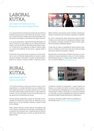 LABORAL
KUTXA,
una oportunidad para las
finanzas en una cooperativa.
En un escenario bancario marcado por los bajos tipos de interés, las
entidades bancarias buscan nuevo talento que les ayude a consoli-
dar sus ratios financieros y abordar nuevos retos relacionados con la
gran evolución tecnológica y transformación del negocio financiero.
Es el caso de Laboral Kutxa, cooperativa del Grupo Mondragón, con
sede en Arrasate, en la que trabajan más de 2.200 personas distri-
buidas en cerca de 350 oficinas, del ámbito de Particulares y Empre-
sa. «El hecho de ser una cooperativa se refleja en nuestros valores
y en nuestra forma diferente de hacer banca», aseguran desde la
entidad.
Actualmente, buscan personas para incorporarse en el área comer-
cial así como en diferentes departamentos de servicios centrales.
«Buscamos titulados universitarios en grados de Administración y
dirección de empresas, economía, Derecho y titulaciones afines»,
definen.Asimismo «para nuestros servicios centrales» requieren gra-
duados en titulaciones como informática, matemáticas o ingeniería.
En cuanto a capacitaciones, desde Laboral Kutxa explican el perfil.
«Personas con un alto nivel en las competencias de trabajo en equi-
po, orientación a resultados, orientación al cliente, iniciativa, capaci-
dad de aprendizaje y habilidades digitales».
A todas ellas les ofrecen la posibilidad de realizar prácticas forma-
tivas en la entidad «así como formar parte de una bolsa de trabajo
para futuras coberturas de vacantes», aseguran.
Representantes de Laboral Kutxa ampliarán estos datos en la pre-
sentación de empresa que llevarán a cabo en el Foro de Empleo y
Emprendimiento Deusto. Si no puedes asistir, también puedes acce-
der a su portal de empleo en www.laboralkutxa.com
RURAL
KUTXA,
apostando por la
omnicanalidad.
«En Caja Rural de Navarra creemos que el futuro no pasa ni por el
estancamiento en un modelo tradicional, ni por una completa revo-
lución digital que elimine las sucursales. Pensamos que el reto será
el combinar ambos modelos tratando de ofrecer la mejor experiencia
al cliente». Por eso, esta entidad, no solo no ha cerrado oficinas si no
que apuesta por el crecimiento de las mismas.
Para ello requieren profesionales «capaces de desarrollar la omni-
canalidad, de implementar nuevas formas de relacionarse con los
clientes que son los que demandan soluciones y dirigen el rumbo
de las entidades».
Deben «aportar soluciones a clientes cada vez más exigentes» para
lo que necesitan «profesionales más formados y especializados con
un propósito claro de aportar valor». Rural Kutxa busca en Deusto a
estos futuros profesionales para su red de sucursales de País Vasco,
Navarra y Rioja.
EMPRESAS Y ORGANIZACIONES-
«Inicialmente ofrecemos la incorporación a nuestro Programa de
Prácticas, con el objetivo de facilitar la inserción laboral, aportan-
do los conocimientos y habilidades para ser más competitivos en el
mercado laboral».Además, «Rural Kutxa es un proyecto consolidado
y en desarrollo, que aporta posibilidades de incorporación laboral y
de promoción ligada al propio desarrollo de la Organización».
Las personas interesadas pueden mandar sus candidaturas a:
Alex Mendoza García (amendoza.crnavarra@cajarural.com)
27
 