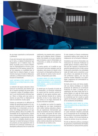 José María Guibert
de una mayor capacitación a nivel personal
y profesional.
El reto de la formación dual universitaria es,
por lo tanto, un objetivo fundamental que
compartimos con el Gobierno Vasco. De
hecho, el pasado curso se lanzó el Master
Dual en Emprendimiento en Acción y para
septiembre de 2018 tenemos previsto lan-
zar tres programas en modalidad dual: el
Grado Dual en Industria Digital, un nuevo
itinerario dual para el Grado en Relaciones
Laborales y un Máster Dual en Diseño y Fa-
bricación en Automoción.
¿qué Suponen eStoS nuevoS itine-
rarioS en la eStructura de la uni-
verSidad?
La evolución del espacio educativo clásico
avanza en esa dirección, pero tenemos que
dar un impulso estratégico de primer orden
si queremos cambiar el paradigma educa-
tivo. Es una transformación estructural que
va a llevar su tiempo, pero que vamos a
recorrer con paso firme. La implicación de
todos los estamentos resulta capital.
Estamos ya avanzando en la definición de
modelos de aprendizaje basados en la coo-
peración, haciendo convivir los espacios de
aprendizaje en la Universidad y en la em-
presa. Este diálogo permanente es el que
permitirá, además, adecuar los perfiles a las
necesidades de las organizaciones. Supone
hacer corresponsables del proceso formati-
vo a las empresas y organizaciones de todo
tipo. Implica un verdadero desafío de mes-
tizaje que no resulta fácil porque la historia
nos presenta una clara separación entre la
formación en la institución universitaria y el
desempeño profesional. Pero el mundo está
cambiando y nos presenta retos y oportuni-
dades que no debemos obviar ni desapro-
vechar. Este desafío es de gran relevancia
para la empresa y para la Universidad y va
a demandar un cambio de actitudes muy
importante.
En nuestra opinión, en la medida en que
la formación dual tome verdadera carta de
naturaleza, este proceso de relación entre
la formación y el desempeño profesional se
podrá abordar de manera mucho más efi-
ciente y enriquecedora para todos.
algunoS paíSeS Se han planteado
eStablecer puenteS entre la educa-
ción univerSitaria y la formación
profeSional... ¿Se fiJa deuSto en eS-
toS modeloS?
Es verdad que en el pasado el mundo de
la Universidad y la Formación Profesional
en nuestro país han recorrido caminos di-
vergentes sin que apenas existieran puen-
tes que facilitaran tránsitos de un sistema
educativo al otro. Es más, todavía hoy en
día, vivimos en una lógica dominante de
espacios educativos separados.
En la actualidad son muchos los expertos
que abogan por una mayor convergencia
entre ambos sistemas educativos ampara-
dos por experiencias internacionales que
avalan los beneficios de estas colaboracio-
nes. De hecho, conscientes de este nuevo
contexto, empiezan a darse pasos por parte
de las autoridades públicas en la regulación
académica para establecer puentes entre
ambos sistemas educativos que favorezcan
los tránsitos de un sistema a otro.
¿hacia dónde miran actualmente?
En este contexto, en Deusto consideramos
conveniente explorar estas nuevas vías de
colaboración con la Formación Profesional.
Entendemos que entre la Universidad y las
instituciones de Formación Profesional se
pueden generar iniciativas y ofertas educa-
tivas que den respuesta a aspiraciones lar-
gamente esperadas de, por un lado, acercar
la educación universitaria a las necesidades
reales del tejido social y económico y, por
otro, ofrecer a los egresados de la forma-
ción profesional superior, una ruta para
continuar estudios adaptada a sus capaci-
dades y experiencia con continuidad en su
enfoque práctico.
De hecho, este mismo año hemos estable-
cido una alianza estratégica con Egibide
(institución de referencia en la Formación
Profesional en Álava y Euskadi) para la
implantación del nuevo Grado Dual en In-
dustria Digital en la sede de Vitoria donde
en su diseño se ha tenido muy en cuenta a
los estudiantes que han cursado un grado
superior de formación profesional además
de los estudiantes de bachillerato.
el gobierno vaSco baSa Su eStra-
tegia de empleo en la induStria 4.0
¿qué opina?
Hablar de Industria 4.0 supone hablar de
la cuarta revolución industrial, provocada
por la incorporación de las tecnologías de
la información a los procesos industriales.Y
ello va a afectar, si no lo está haciendo ya,
a todos los sectores. Eso ya no se discute.
Por ello, las diferentes políticas y estrategias
de generación y mantenimiento del empleo,
han de tenerlo en cuenta de forma priorita-
ENTREVISTA A JOSÉ MARÍA GUIBERT-
5
 