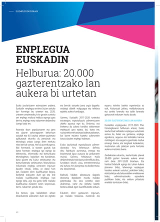 Eusko Jaurlaritzaren estimazioen arabera,
Euskadin «enplegua erritmo bizian sortuko
da» hurrengo lau urteetan eta, 2020.
urtearen amaierarako, krisi garaian suntsitu
zen enplegu mailara helduta egongo gara
berriro,enplegu mota nabarmen desberdina
izango bada ere.
Atzeraka doan populazioaren eta gero
eta gizarte zaharragoaren beharrizan
sozialak eta 4.0 iraultza sektore guztietara
aplikatzeak ekarriko du pertsonak eta
teknologia ardatz izango diren merkatu
nitxo berriak sortzea.Hori da aurreikuspena.
Ildo horretatik, ia txosten guztiak bat
datoz honetan: enplegua igo egingo da
elektronika, informatika eta komunikazio
teknologietan, logistikan eta banaketan,
baita gizarte eta kultur zerbitzuetan eta
komunitaterako zerbitzuetan. Manufaktura
industriako enplegu sorreraren inguruan
dauden iritziak, ordea, ez datoz hain
bat. Eskatzen diren kualifikazioei begira,
ikerketek erakusten dute goi eta erdi
mailako kualifikazioko enplegua hazi
egingo dela, argi eta garbi; behe mailako
kualifikazioa eskatzen duten lanpostuak,
berriz, nabarmen jaitsiko dira.
Era berean, giza baliabideen arloan
dihardutenek adierazten dute lan egiteko
era berriak sortzeko joera argia dagoela:
ordutegi aldetik malguagoa eta telelana
egiteko aukera handiagoa.
Gainera, Euskadik 2017-2020 tarterako
estrategian, espezializazio adimentsuaren
aldeko apustua egin du. Ondorioz, oso
litekeena da aukera handiko sektoreetan
enpleguak gora egitea, bai, batez ere,
nazioartekomerkatuetarabideratutakoetan,
bai barne eskaera hazteko aukerarekin
lotuta dauden enplegu-hobietan.
Eusko Jaurlaritzak espezializazio adimen-
dunerako hiru lehentasun definitu
ditu: fabrikazio aurreratua, energia eta
biozientziak (giza osasuna da jardueraren
muina). Gainera, heldutasun maila
desberdinetakohobibatzukidentifikatudira,
lurraldeari loturik: aisia, entretenimendua
eta kultura; hiri plangintza eta biziberritzea;
eta ekosistemak.
Badirudi, halaber, adostasuna dagoela
ekonomia digitalaren mundu mailako
potentzialaz eta lana sortzeko duen
ahalmenaz, nahiz eta ikerketa batetik
bestera aldeak egon kuantifikatzeko orduan.
Eskatzen diren gaitasunen inguruan,
goi mailako titulazioa, masterrak eta
esparru tekniko bateko esperientzia ez
ezik, hizkuntzak jakitea, moldakortasuna
eta sareko lanerako eta talde lanerako
gaitasunak eskatzen hasita daude.
20.000 gazterentzako lan aukera
Euskadiko enplegurako 2017-2020 Plan
Estrategikoaren helburuen artean, Eusko
Jaurlaritzak kalitateko enplegua sustatzeko
asmoa du, batez ere gazteena, enplegu
egonkorra, segurua eta lanbideko karrera
motibagarri eta asegarria garatzeko modua
emango duena; eta langileek kudeaketan,
mozkinetan edo jabetzan parte hartzeko
aukera erraztuko duena.
Zenbakietara ekarrita, Jaurlaritzako planek
20.000 gazteri lanerako aukera eman
nahi diete 2017-2020 bitartean. Eta
hainbat bidetatik egingo da: Lehen Aukera
planaren bidez, lehenengo enpleguan
hasteko aukerak sustatuz; praktiken bidez;
ekintzailetza edo belaunaldien erreleboaren
bidez, administraziorako oposaketa
publikoen bidez; eta sektore pribatuko
errelebo kontratuen bidez.
ENPLEGUA
EUSKADIN
Helburua: 20.000
gazterentzako lan
aukera bi urtetan
- ELEMPLEOENEUSKADI
40
 