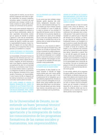 ria para poner en marcha, una vez más en
estrecha cooperación entre todos los agen-
tes involucrados, los procesos, programas,
normativas, apoyos e incentivos que sean
pertinentes para conseguir conciliar la de-
manda creciente de nuevos perfiles profe-
sionales con la formación de las personas.
Pero en esta nueva revolución industrial, lo
que también ha quedado de manifiesto es
que los futuros profesionales, además de
estar capacitados técnicamente, tendrán
que ser capaces de entender el contexto
y gestionar su alto nivel de incertidumbre,
tendrán que ser capaces de generar nuevas
maneras de relación y tendrán que asumir
la responsabilidad de generar nuevos mo-
delos de negocio con una base sólida en
los valores y en el compromiso ético con las
personas y la sociedad en su conjunto.
¿Serán necesarios los profesiona-
les de la rama social y humanista?
Las humanidades, la formación humana en
valores son más necesarias que nunca y en
la medida en que seamos capaces de trans-
mitirlo e integrarlo, de forma transversal a
todo lo que hagamos, estaremos haciendo
una aportación de valor. En la Universidad
de Deusto, no se entiende un buen ‘técnico’
sin una base sólida en valores.La aportación
y la integración de todos los conocimientos
de los programas formativos de las ramas
sociales y humanistas, son imprescindibles.
Y, como muestra de ello, la integración de
las materias humanistas es una característi-
ca de todos nuestros planes de estudio.
Este curso también se gradúa la
primera promoción del Grado en
Ciencias de la Actividad Física y del
Deporte en Deusto que es un Grado
con mucha demanda. Pero ¿habrá
suficiente oferta laboral para to-
das las personas que cursen estos
estudios?
Es una carrera que tiene múltiples campos
laborales: gestión deportiva, alto rendi-
miento, readaptación, educación, recrea-
ción, etc. Cada estudiante tendrá que ir ha-
cia el ámbito que más le interese. Estamos
en una Sociedad en la que el cuidado de
la salud se convierte en una prioridad. El
desarrollo del bienestar social, en términos
del bienestar de las personas depende en
gran medida de la salud y de la actividad
de ocio, entre otros aspectos relevantes. En
este sentido, la actividad física será en los
próximos años un campo de desarrollo pro-
fesional importante.
Asimismo, en su día, lanzamos la doble ti-
tulación del Grado de Actividad Física y del
Deporte con el Grado en Educación Prima-
ria para incrementar las salidas profesiona-
les de nuestros egresados. El contacto que
han tenido los estudiantes con la realidad
laboral a través de las prácticas curriculares
que han realizado, hace presagiar una bue-
na acogida de las entidades del sector para
contratar a estos profesionales.
¿Conseguiremos que retorne todo
el talento que ha salido fuera?
En los próximos 10 años, Euskadi va a ne-
cesitar incorporar al mercado de trabajo
muchos jóvenes para cubrir nuevos perfiles
profesionales así como para cubrir el rele-
vo generacional de los trabajadores que se
irán jubilando progresivamente. Teniendo en
cuenta la estructura demográfica de la po-
blación activa, parece evidente que todo el
talento joven (estén fuera o no) será bienve-
nido al mercado laboral y por tanto, intentar
hacer retornar a las personas que en su día
salieron al extranjero será muy beneficioso.
Además de un empleo de calidad y
bien remunerado ¿Qué otro tipo de
incentivos sociales cree que valo-
ran este tipo de personas para de-
cidirse a volver?
La cuestión relevante es hacer de nuestro
espacio social y físico de referencia – de
Euskadi –, un espacio atractivo en el que
los jóvenes, y los no jóvenes, perciban las
condiciones más adecuadas para su desa-
rrollo personal.Y esto supone construir una
Sociedad con potencial para el desarrollo
del bienestar de las personas, un bienes-
tar que depende de múltiples facetas. Es
fundamental construir una Sociedad en la
que la persona se pueda desarrollar profe-
sionalmente y personalmente. Esto implica
un desafío al mundo de la empresa y del
empleo y a las condiciones más atractivas
para que las personas encuentren espacios
para aplicar y desarrollar su talento. Pero
va más allá del aspecto del mercado de
trabajo, siendo este fundamental, pues es
necesario que la Sociedad en su conjunto se
perciba como un ecosistema innovador lle-
no de oportunidades para el desarrollo de
las personas. Creo que un ecosistema que
ponga en el centro de sus preocupaciones a
la persona y su potencial de desarrollo ten-
drá mucho ganado.
En este sentido, además de los programas
de apoyos públicos para favorecer el retor-
no del talento, un elemento clave para con-
seguir dicho objetivo será el atractivo de las
carreras profesionales que podamos ofrecer
a esas personas en empresas competitivas,
así como un espacio social de acompaña-
miento que sea innovador y favorezca el
desarrollo de las personas en un sentido
amplio. No debemos olvidar que nos en-
contramos ya en un escenario en el que el
talento plantea nuevas exigencias.
En la Universidad de Deusto, no se
entiende un buen ‘personal técnico’
sin una base sólida en valores. La
aportación y la integración de todos
los conocimientos de los programas
formativos de las ramas sociales y
humanistas, son imprescindibles.
6
 
