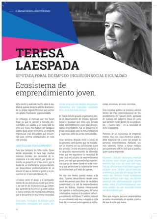- ELEMPLEODESDELASINSTITUCIONES
Se ha escrito y analizado mucho sobre la rea-
lidad de quienes tienen la valentía de empren-
der su propio negocio. Personas que cuentan
con apoyos, financiación y oportunidades.
Sin embargo, el mensaje que nos hacen
llegar es que se sienten a menudo des-
orientados, sin ayudas y sin nadie que les
eche una mano. Nos hablan del farragoso
sistema para poner en marcha un proyecto
empresarial y las dificultades que encuen-
tran para sentirse acompañados en todo
este proceso.
¿Qué es lo que está ocurriendo?
Pues que tampoco les falta razón. Quien
decide emprender, lo hace bajo muchas
premisas iniciales; por necesidad de in-
corporarse a la vida laboral, por poner en
marcha un proyecto en el que creen, por la
ilusión de ser dueño de su propia creación,
por desarrollarse profesionalmente en un
área en el que se sienten a gusto y no en-
cuentran en el mercado laboral, etc.
Es básico sentir el apoyo y el acompaña-
miento de una estructura en red que permi-
ta no caer en los mismos errores ya cometi-
dos; aprender de los errores y poder utilizar
la fuerza sinérgica de muchas más personas
que se encuentran en esa misma necesidad.
Gure ustez, funtsezkoa da Bizkaian gazte
ekintzaileen ekosistema bat sortzea eki-
menek arrakasta izan dezaten eta garapen
ekonomikoa eta hazkundea sustatzeko
ehun sendo bat eraiki dezagun.
En marzo del año pasado organizamos des-
de el Departamento de Empleo, Inclusión
Social e Igualdad que dirijo una jornada
sobre emprendimiento joven que denomi-
namos EmprenditON. Fue un encuentro en
el que se pusieron sobre la mesa reflexiones
y exigencias como las arriba mencionadas.
Unas semanas después recibí a varias de
las personas participantes que me traslada-
ron un informe con las conclusiones sobre
esa jornada. En este encuentro acudieron a
mi despacho representantes de diferentes
entes que me expusieron la necesidad de
crear una red vizcaína de emprendimiento
joven, una red que aproveche las experien-
cias que ya se vienen dando en este entor-
no y que perfeccione la colaboración entre
las instituciones y el resto de agentes.
Por eso nos hemos puesto manos a la
obra. Estamos desarrollando desde enero
varios encuentros para dotar de verdadera
conectividad a la red de emprendimiento
joven de Bizkaia. Estamos interactuando
con agentes e instituciones para, de forma
colaborativa, mejorar el ecosistema del em-
prendimiento de Bizkaia. El análisis sobre el
emprendimiento está muy trabajado y es la
hora de consensuar entre agentes e institu-
ciones iniciativas, acciones concretas.
Esta iniciativa política se enmarca además
dentro del Plan Interinstitucional de Em-
prendimiento de Euskadi 2020, aprobado
en Consejo del Gobierno Vasco en junio,
que también incide dentro de sus propues-
tas —noveno reto— en la necesidad de
dicho ecosistema.
Partimos de un ecosistema de emprendi-
miento muy rico, cuya eficiencia puede y
debe mejorarse tal y como nos exigen las
personas emprendedoras. Adelante, sea-
mos valientes. Vamos a tomar medidas
para ponérselo todo lo fácil que se pueda a
quien quiera emprender.
Elkarrekin, Bizkaiko ekosistema ekintzai-
lea eratzen duten eragile guztiak biltzeko
elementu bat sortu eta eraiki nahi dugu.
Hau da, arlo horretan erakundeen laguntza
eskatzen duen edozein pertsonarentzako
erreferentzia, atari edo ate izango den ele-
mentu bat. Pertsona horiek lantaldeetan
babesa aurkitzea nahi dugu, eta dituzten
zalantzak edo planteamenduak argitzeko
aukera izatea. Diziplinartekotasunak eran-
tzuna ematen die arlo bakarretik heltzen
zail diren hainbat gairi.
Para que ninguna persona emprendedora
se sienta desorientada, sin ayudas y sin na-
die que le eche una mano.
TERESA
LAESPADA
DIPUTADA FORAL DE EMPLEO, INCLUSIÓN SOCIAL E IGUALDAD
Ecosistema de
emprendimiento joven.
44
 