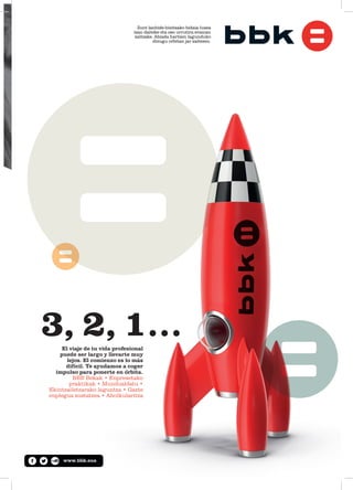 El viaje de tu vida profesional
puede ser largo y llevarte muy
lejos. El comienzo es lo más
difícil. Te ayudamos a coger
impulso para ponerte en órbita.
BBB Bekak • Enpresetako
ppraktikak • Mundualdatu •
Ekintzailetzarako laguntza • Gazte
enplegua sustatzea • Aholkularitza
3, 2, 1…
Zure lanbide-bizitzako bidaia luzea
izan daiteke eta oso urrutira eraman
zaitzake. Abiada hartzen lagunduko
dizugu orbitan jar zaitezen.
www.bbk.eus
 