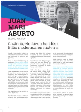 Deustuko Unibertsitateko Enplegu eta
Ekintzailetza Foroa ospatzea beti da albiste
ona gure hirirako eta, batez ere, gure
gazteentzat.
Aurten ere, Bilboko Udalak bat egingo du
ekimenarekin, uste osoa baitugu topagune
aberasgarria dela prestakuntza ona duten
gazteak eta beharrizanei erantzunak
emateko gai diren profesionalak behar
dituzten enpresa eta erakundeak elkartzeko.
Ekitaldi horrek enplegua sortzen laguntzen
du eta ekimen horretan gazteak dira
protagonista. Hiriak bizitasuna behar du,
ideiak, baita gure neska-mutil gazteen
berritzeko gogoa ere. Baina konturatzen
gara, gazte izatearren, hain zuzen, gure
babesa behar duzuela, ez zaudetela
bakarrik ibilbide horretan sentitzea. Udalak
eta alkateak zuen ondoan egon nahi dugu,
enplegagarritasuna eta ekiteko gaitasuna
hobetzeko enplegu politika eta programak
bultzatzeko.
Zuen aisia kudeatzen ere bai, zuen ideia eta
kezkak adi entzuteko.
Besteekimenbatzuenartean,duelahilabete
batzuetatik hona, ‘Bilbao Gazteak Sortzen’
proiektua dugu Bilbon, lan merkatura
hurbiltzeko eta zuen gaitasunak eta
lanbideko profilak enpresen eskakizunetara
egokitzeko.
Ekimen horrekin hiriko 400 gazterengana
hurbildu nahi dugu, arlo publikoak eta
pribatuak batera lan eginez, eta 30
ikastetxe eta 100 enpresa ere zeregin
horretan partaide direla.
Udal mailako beste programa batzuk
ere baditugu ‘Bilbao Gazteak Sortzen’
proiektuaren barruan: ‘Demola Bilbao’ eta
‘Gazte Talent’. ‘Demola Bilbao’ ekimenaren
bitartez, unibertsitateko edo goi mailako
heziketa zikloetako azken mailako ikasleak
aukeratzen ditugu, enpresek planteatzen
dituzten erronkei erantzuteko eta, horrela,
benetako laneko esperientzia bat bizi
ahal izateko. ‘Gazte Talent’ ekimenarekin,
curriculum vitaea talentu mailan garatzen
laguntzen dugu, bakoitzaren arlo sendo,
gaitasun, esperientzia eta ezagutzak
nabarmenduz.
Besteaskokzeuenenpresaproiektuakabian
jartzea aukeratzen duzue. Bide zirraragarria
da, baina ez zailtasunik gabea. Horretarako
sortu dugu ‘BIG Bilbao’. Zentro berritzaile
bat da. Bertan ditugu ekintzailetza arloko
udal zerbitzu eta laguntza guztiak, enpresa
berriak sortu eta sendotzeko.
Inolako zalantzarik gabe, goi mailako
prestakuntza duen gazte belaunaldia
osatzen duzue eta hiriak etorkizunerako
ateak zabaldu nahi dizkizue.
Hauxe da gure erronka: Bilbo benetako
unibertsitate hiri bihurtzea, negozioak,
enpresak, talentua eta etorkizuna
erakartzeko polo izatea. Erronka horretan,
paper garrantzitsua du Deustuko
Unibertsitateak, bertako geletatik enpresa,
erakunde eta irakaskuntza arloko pertsona
garrantzitsuak irten baitira. Nazioartean
ospea duen eta 130 urte baino gehiagoko
historia duen unibertsitate bat izatea
harro egoteko modukoa da Bilborako; eta
berdin gertatzen da EHU eta Mondragon
Unibertsitatearekin ere. Horiei bilduko
zaie laster Digipen Zorrotzaurren, jakintza
eta hiriaren etorkizuna bat egingo diren
uhartean.
Espazio horretan, industria eta proiektu
berrien ekosistema bat egongo da eta
gazteok protagonista nagusi izan zaitezten
nahi dugu.
JUAN
MARI
ABURTO
BILBOKO ALKATEA
Gazteria, etorkizun handiko
Bilbo modernoaren motorra.
- ELEMPLEODESDELASINSTITUCIONES
46
 