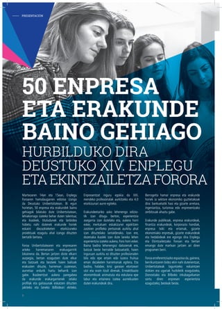 Martxoaren 14an eta 15ean, Enplegu
Foroaren hamalaugarren edizioa izango
da Deustuko Unibertsitatean. Bi egun
horietan, 50 enpresa eta erakundek baino
gehiagok bilatuko dute Unibertsitatean,
lehiakorrago izateko behar duten talentua;
eta ikasleek, tituludunek eta lanbidea
hobetu nahi dutenek erakunde horiek
eskaini diezazkieketen etorkizuneko
proiektuak ezagutu ahal izango dituzten
bertatik bertara.
Foroa Unibertsitatearen eta enpresaren
arteko harremanaren erakusgarririk
bikainena da. Bertan jartzen diote elkarri
aurpegia, bertan ezagutzen dute elkar
eta batzuek eta besteek haien balioak
erakusten dituzte, harreman zuzenean,
aurretiaz ordurik hartu beharrik izan
gabe. Ikasleentzat aukera paregabea
da erakunde erakargarrienek zelako
profilak eta gaitasunak eskatzen dituzten
jakiteko eta laneko ibilbideari ekiteko.
Enpresentzat inguru egokia da XXI.
mendeko profesionalak aurkitzeko eta 4.0
etorkizunari aurre egiteko.
Erakundeetariko asko lehenengo edizio-
tik izan ditugu berton, esperientzia
asegarria izan dutelako eta, aukera horri
esker, merkatuen eskakizunei egokitzen
zaizkien profileko pertsonak aurkitu ahal
izan dituztelako lantalderako. Izan ere,
dozenaka ikaslek izan dute laneko lehen
esperientzia izateko aukera, Foro honi esker.
Baina badira lehenengoz datozenak ere,
batzuk beste herrialde batzuetatik, haien
inguruan aurkitu ez dituzten profesionalen
bila edo epe ertain edo luzera fruitua
eman dezaketen harremanak egitera. Eta
badira, halaber, krisi garaian etortzeari
utzi eta orain itzuli direnak. Erreaktibazio
ekonomikoak animatuta eta eskulana epe
labur eta ertainera izatea aurreikusten
duten erakundeak dira.
Berrogeita hamar enpresa eta erakunde
horiek ia sektore ekonomiko guztietakoak
dira: bankuetatik hasi eta gizarte arretara,
ingeniaritza, turismoa edo enpresentzako
zerbitzuak ahaztu gabe.
Erakunde publikoak, enpresa erakundeak,
finantza erakundeak, korporazio handiak,
enpresa txiki eta ertainak, gizarte
ekonomiako enpresak, gizarte erakundeak
eta hedabideak ere egongo dira Enplegu
eta Ekintzailetzako Foroan eta bertan
emango dute martxan jartzen ari diren
programen berri.
Foroa erreferentziazko espazioa da,gainera,
berrikuntzaren bidez ekin nahi dutenentzat,
Unibertsitateak laguntzeko eskaintzen
dizkien era ugariak hurbiletik ezagutzeko,
Donostiako eta Bilboko inkubagailuetan
sortu diren enpresen esperientzia
ezagutzeko, besteak beste.
50 ENPRESA
ETA ERAKUNDE
BAINO GEHIAGO
HURBILDUKO DIRA
DEUSTUKO XIV. ENPLEGU
ETAEKINTZAILETZAFORORA
- PRESENTACIÓN
8
 