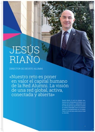 EMPRESAS Y ORGANIZACIONES-
JESÚS
RIAÑO
DIRECTOR DE DEUSTO ALUMNI
«Nuestro reto es poner
en valor el capital humano
de la Red Alumni. La visión
de una red global, activa,
conectada y abierta»
Deusto Alumni, la red de antiguos estu-
diantes de la Universidad de Deusto, es un
espacio de encuentro y colaboración entre
las miles de personas que finalizan estudios
en nuestra universidad. Entre sus funciones
destaca el acompañamiento en el empleo.
Tanto al inicio de esta senda como en todo
su recorrido.
ENTREVISTA A JESÚS RIAÑO-
11
 